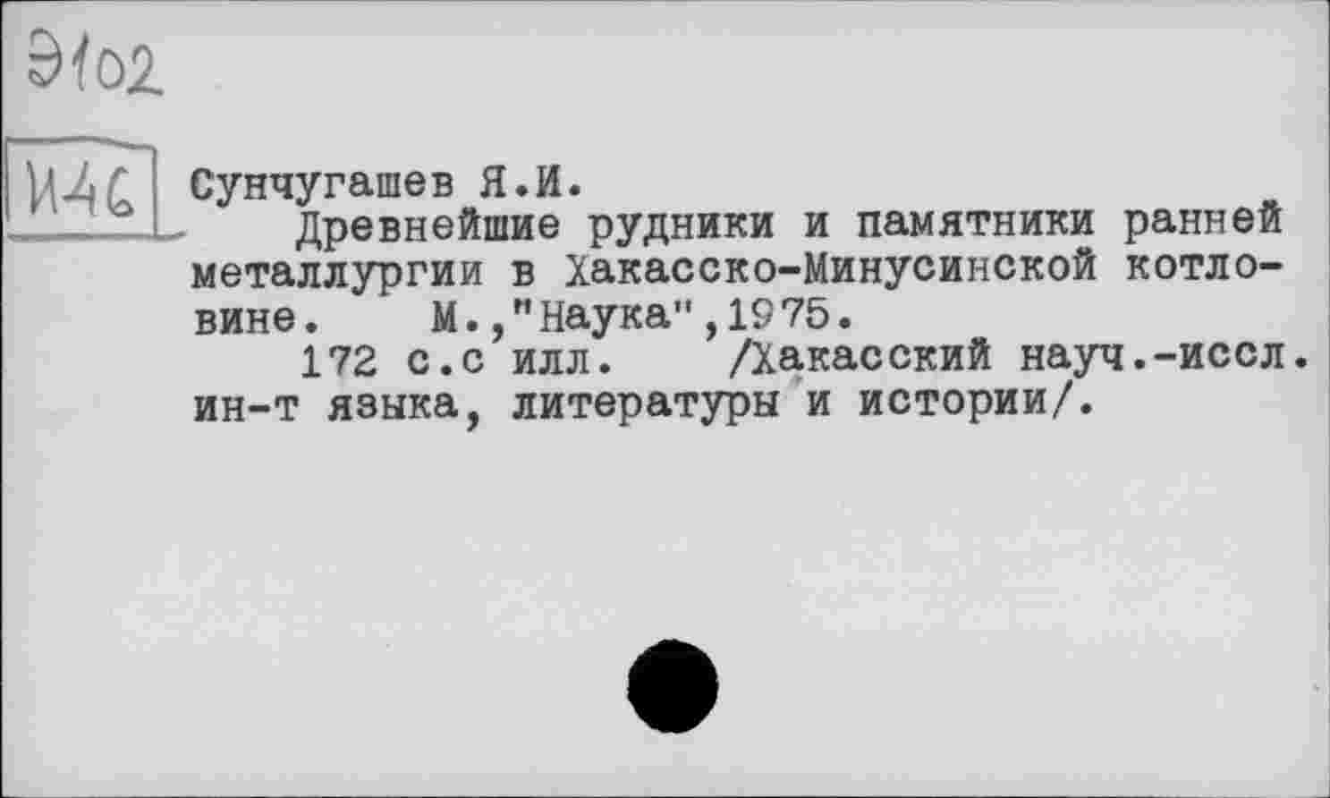 ﻿3fo2
MC
Сунчугашев Я.И.
Древнейшие рудники и памятники ранней металлургии в Хакасско-Минусинской котло-
вине. М./'Наука" ,1975.
172 с.с илл. /Хакасский науч.-иссл. ин-т языка, литературы и истории/.